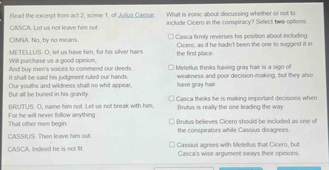 read the excerpt from act 2, scene 1, of julius caesar. casca. let us not leave him out. cinna. no, by no means. metellus. o, let us have him, for his silver hairs will purchase us a good opinion, and buy mens voices to commend our deeds. it shall be said his judgment ruled our hands. our youths and wildness shall no whit appear, but all be buried in his gravity. brutus. o, name him not. let us not break with him, for he will never follow anything that other men begin. cassius. then leave him out. casca. indeed he is not fit. what is ironic about discussing whether or not to include cicero in the conspiracy? select two options. □ casca firmly reverses his position about including cicero, as if he hadnt been the one to suggest it in the first place. □ metellus thinks having gray hair is a sign of weakness and poor decision - making, but they also have gray hair. □ casca thinks he is making important decisions when brutus is really the one leading the way. □ brutus believes cicero should be included as one of the conspirators while cassius disagrees. □ cassius agrees with metellus that cicero, but cascas wise argument sways their opinions.