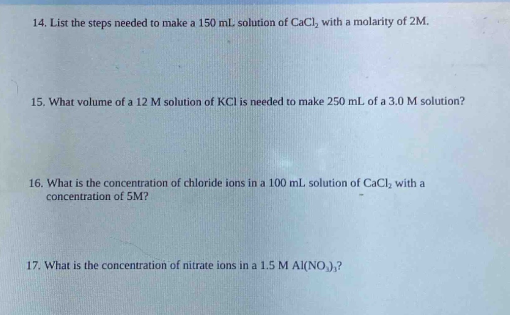 14. list the steps needed to make a 150 ml solution of cacl₂ with a molarity of 2m.\n15. what volume of a 12 m solution of kcl is needed to make 250 ml of a 3.0 m solution?\n16. what is the concentration of chloride ions in a 100 ml solution of cacl₂ with a concentration of 5m?\n17. what is the concentration of nitrate ions in a 1.5 m al(no₃)₃?