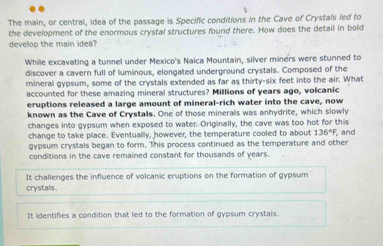 the main, or central, idea of the passage is specific conditions in the cave of crystals led to the development of the enormous crystal structures found there. how does the detail in bold develop the main idea? while excavating a tunnel under mexicos naica mountain, silver miners were stunned to discover a cavern full of luminous, elongated underground crystals. composed of the mineral gypsum, some of the crystals extended as far as thirty - six feet into the air. what accounted for these amazing mineral structures? millions of years ago, volcanic eruptions released a large amount of mineral - rich water into the cave, now known as the cave of crystals. one of those minerals was anhydrite, which slowly changes into gypsum when exposed to water. originally, the cave was too hot for this change to take place. eventually, however, the temperature cooled to about 136°f, and gypsum crystals began to form. this process continued as the temperature and other conditions in the cave remained constant for thousands of years. it challenges the influence of volcanic eruptions on the formation of gypsum crystals. it identifies a condition that led to the formation of gypsum crystals.