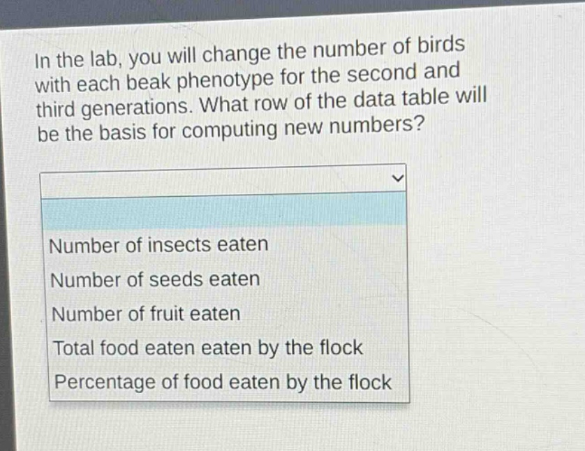 in the lab, you will change the number of birds with each beak phenotype for the second and third generations. what row of the data table will be the basis for computing new numbers?\nnumber of insects eaten\nnumber of seeds eaten\nnumber of fruit eaten\ntotal food eaten eaten by the flock\npercentage of food eaten by the flock