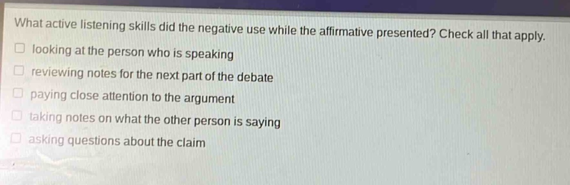 what active listening skills did the negative use while the affirmative presented? check all that apply. looking at the person who is speaking reviewing notes for the next part of the debate paying close attention to the argument taking notes on what the other person is saying asking questions about the claim