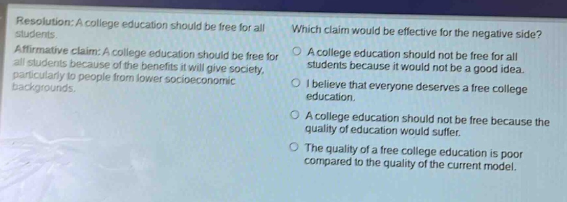 resolution: a college education should be free for all students. affirmative claim: a college education should be free for all students because of the benefits it will give society, particularly to people from lower socioeconomic backgrounds. which claim would be effective for the negative side? a college education should not be free for all students because it would not be a good idea. i believe that everyone deserves a free college education. a college education should not be free because the quality of education would suffer. the quality of a free college education is poor compared to the quality of the current model.