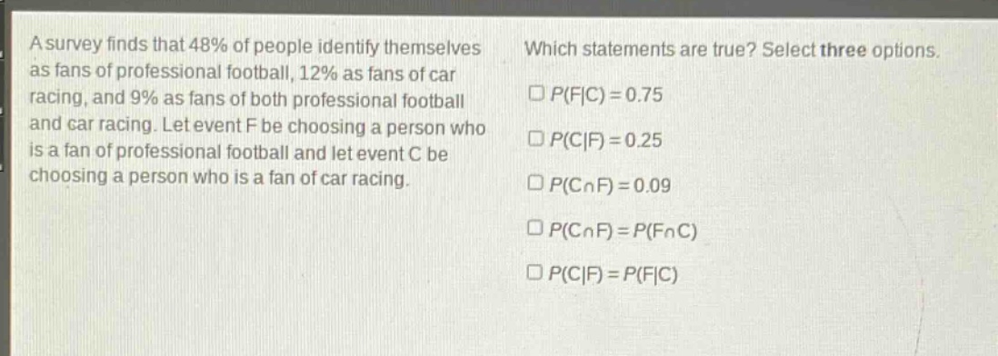 a survey finds that 48% of people identify themselves as fans of professional football, 12% as fans of car racing, and 9% as fans of both professional football and car racing. let event f be choosing a person who is a fan of professional football and let event c be choosing a person who is a fan of car racing. which statements are true? select three options. □p(f|c)=0.75 □p(c|f)=0.25 □p(c∩f)=0.09 □p(c∩f)=p(f∩c) □p(c|f)=p(f|c)