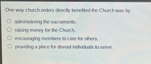 one way church orders directly benefited the church was by\nadministering the sacraments.\nraising money for the church.\nencouraging members to care for others.\nproviding a place for devout individuals to serve.