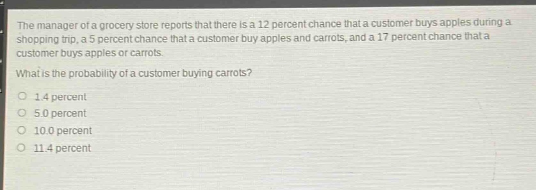 the manager of a grocery store reports that there is a 12 percent chance that a customer buys apples during a shopping trip, a 5 percent chance that a customer buy apples and carrots, and a 17 percent chance that a customer buys apples or carrots. what is the probability of a customer buying carrots? 1.4 percent 5.0 percent 10.0 percent 11.4 percent