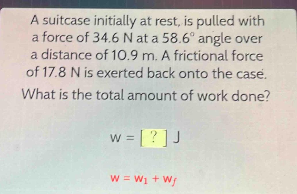 a suitcase initially at rest, is pulled with a force of 34.6 n at a 58.6° angle over a distance of 10.9 m. a frictional force of 17.8 n is exerted back onto the case. what is the total amount of work done? w = ? j w = w1 + wf