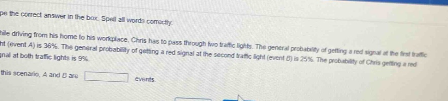 type the correct answer in the box. spell all words correctly. while driving from his home to his workplace, chris has to pass through two traffic lights. the general probability of getting a red signal at the first traffic light (event a) is 36%. the general probability of getting a red signal at the second traffic light (event b) is 25%. the probability of chris getting a red signal at both traffic lights is 9%. in this scenario, a and b are events.