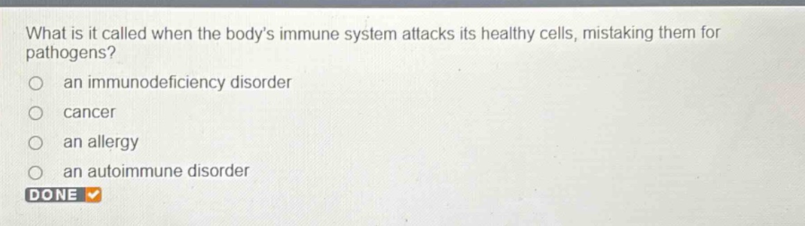 what is it called when the bodys immune system attacks its healthy cells, mistaking them for pathogens?\n an immunodeficiency disorder\n cancer\n an allergy\n an autoimmune disorder