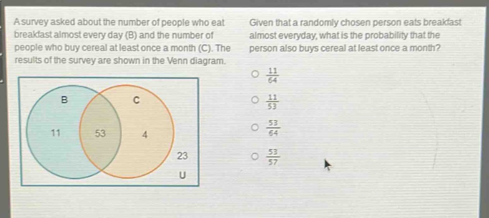 a survey asked about the number of people who eat breakfast almost every day (b) and the number of people who buy cereal at least once a month (c). the results of the survey are shown in the venn diagram. given that a randomly chosen person eats breakfast almost everyday, what is the probability that the person also buys cereal at least once a month? 11/64 11/53 53/64 53/57