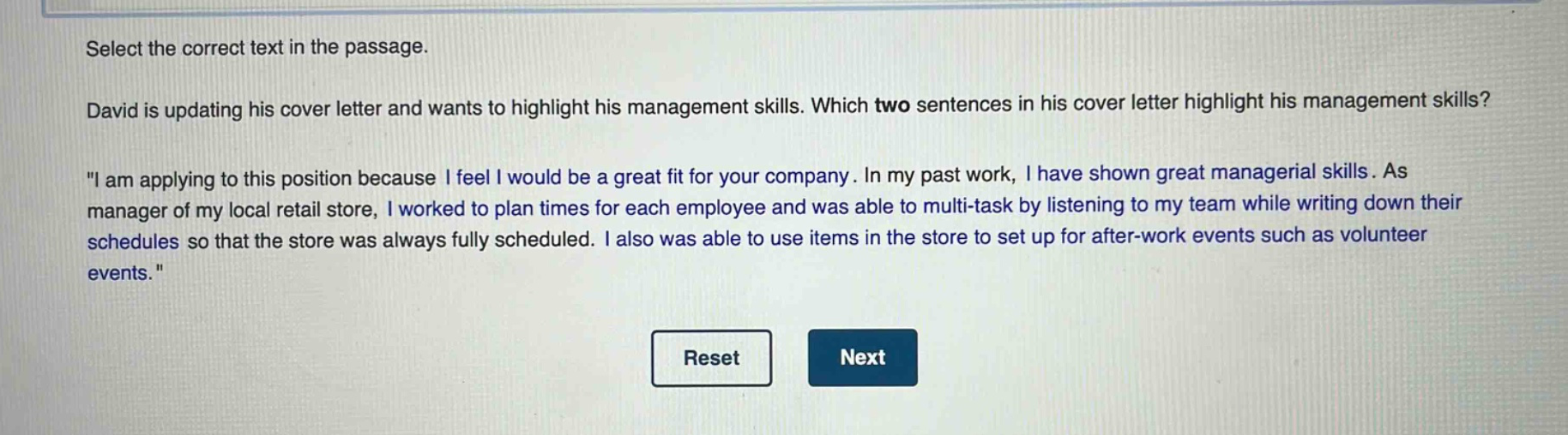 select the correct text in the passage. david is updating his cover letter and wants to highlight his management skills. which two sentences in his cover letter highlight his management skills? \i am applying to this position because i feel i would be a great fit for your company. in my past work, i have shown great managerial skills. as manager of my local retail store, i worked to plan times for each employee and was able to multi - task by listening to my team while writing down their schedules so that the store was always fully scheduled. i also was able to use items in the store to set up for after - work events such as volunteer events.\