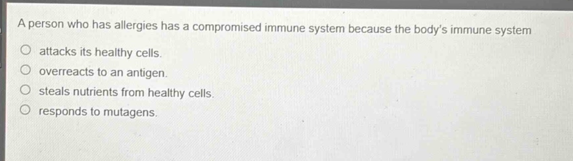 a person who has allergies has a compromised immune system because the body’s immune system\nattacks its healthy cells.\noverreacts to an antigen.\nsteals nutrients from healthy cells.\nresponds to mutagens.