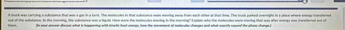 a truck was carrying a substance that was a gas in a tank. the molecules in that substance were moving away from each other at that time. the truck parked overnight in a place where energy transferred out of the substance. in the morning, the substance was a liquid. how were the molecules moving in the morning? explain why the molecules were moving that way after energy was transferred out of them. (in your answer discuss what is happening with kinetic heat energy, how the movement of molecules changes and what exactly caused the phase change.)
