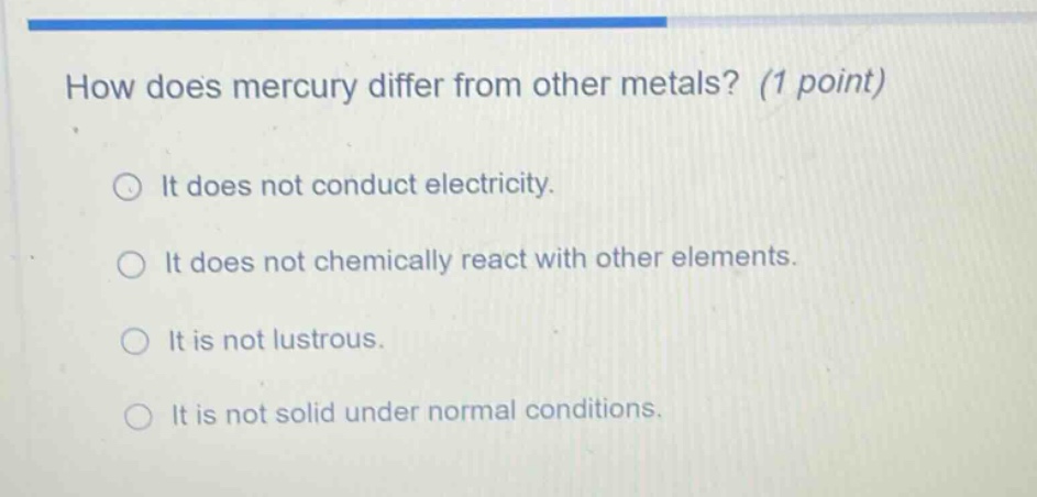 how does mercury differ from other metals? (1 point) it does not conduct electricity. it does not chemically react with other elements. it is not lustrous. it is not solid under normal conditions.