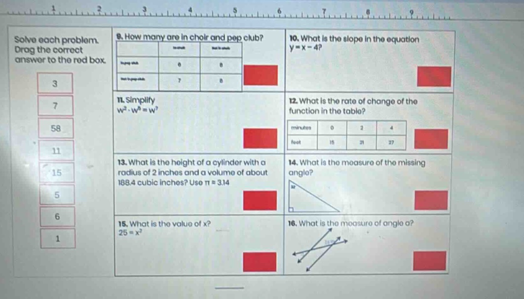 solve each problem. drag the correct answer to the red box. 9. how many are in choir and pep club? 10. what is the slope in the equation y = x - 4? 11. simplify w²·w⁸ = wⁿ 12. what is the rate of change of the function in the table? minutes 0 2 4 feet 15 21 27 13. what is the height of a cylinder with a radius of 2 inches and a volume of about 188.4 cubic inches? use π = 3.14 14. what is the measure of the missing angle? 15. what is the value of x? 25 = x² 16. what is the measure of angle a?