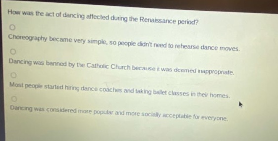 how was the act of dancing affected during the renaissance period?\nchoreography became very simple, so people didnt need to rehearse dance moves.\ndancing was banned by the catholic church because it was deemed inappropriate.\nmost people started hiring dance coaches and taking ballet classes in their homes.\ndancing was considered more popular and more socially acceptable for everyone.