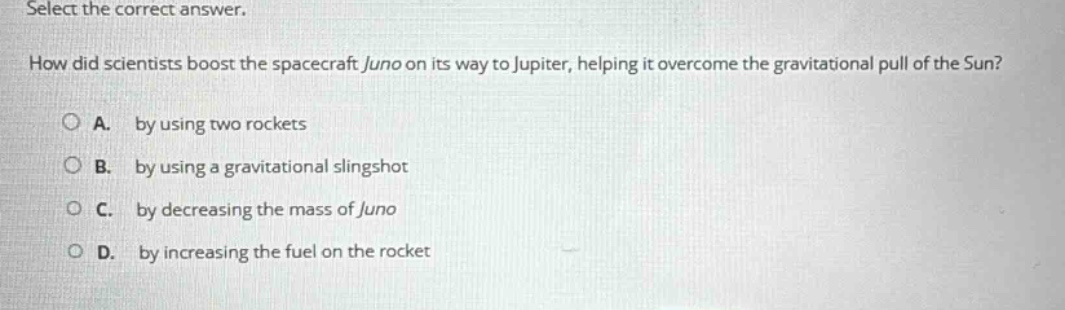 select the correct answer. how did scientists boost the spacecraft juno on its way to jupiter, helping it overcome the gravitational pull of the sun? a. by using two rockets b. by using a gravitational slingshot c. by decreasing the mass of juno d. by increasing the fuel on the rocket
