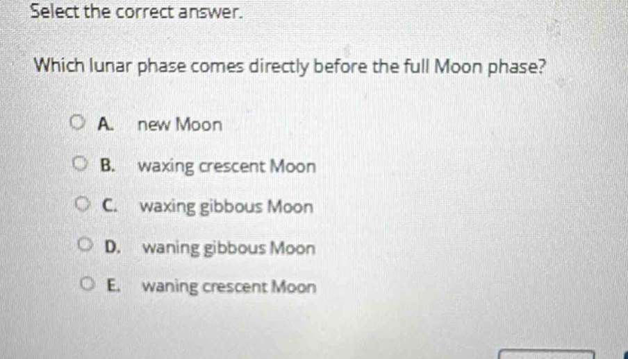 select the correct answer. which lunar phase comes directly before the full moon phase? a. new moon b. waxing crescent moon c. waxing gibbous moon d. waning gibbous moon e. waning crescent moon