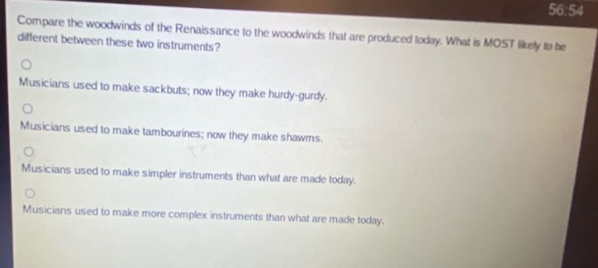 compare the woodwinds of the renaissance to the woodwinds that are produced today. what is most likely to be different between these two instruments? musicians used to make sackbuts; now they make hurdy - gurdy. musicians used to make tambourines; now they make shawms. musicians used to make simpler instruments than what are made today. musicians used to make more complex instruments than what are made today.