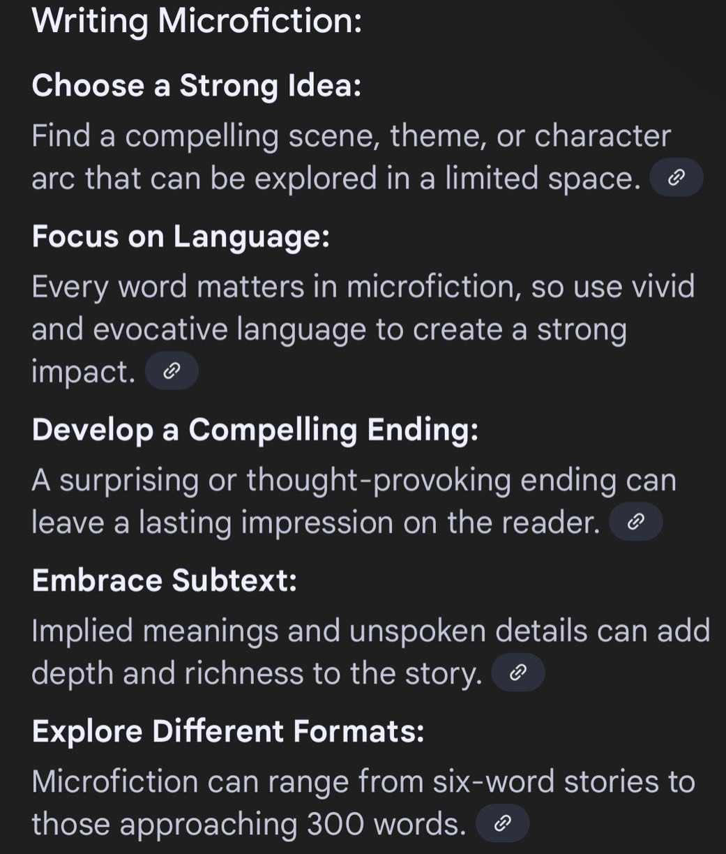 writing microfiction: choose a strong idea: find a compelling scene, theme, or character arc that can be explored in a limited space. focus on language: every word matters in microfiction, so use vivid and evocative language to create a strong impact. develop a compelling ending: a surprising or thought - provoking ending can leave a lasting impression on the reader. embrace subtext: implied meanings and unspoken details can add depth and richness to the story. explore different formats: microfiction can range from six - word stories to those approaching 300 words.