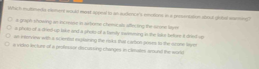 which multimedia element would most appeal to an audiences emotions in a presentation about global warming?\n a graph showing an increase in airborne chemicals affecting the ozone layer\n a photo of a dried - up lake and a photo of a family swimming in the lake before it dried up\n an interview with a scientist explaining the risks that carbon poses to the ozone layer\n a video lecture of a professor discussing changes in climates around the world
