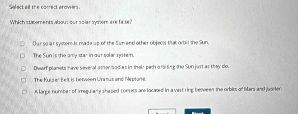 select all the correct answers. which statements about our solar system are false? our solar system is made up of the sun and other objects that orbit the sun. the sun is the only star in our solar system. dwarf planets have several other bodies in their path orbiting the sun just as they do. the kuiper belt is between uranus and neptune. a large number of irregularly shaped comets are located in a vast ring between the orbits of mars and jupiter.