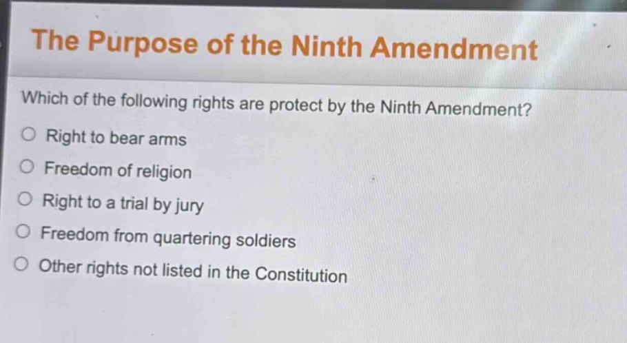 the purpose of the ninth amendment\nwhich of the following rights are protect by the ninth amendment?\nright to bear arms\nfreedom of religion\nright to a trial by jury\nfreedom from quartering soldiers\nother rights not listed in the constitution