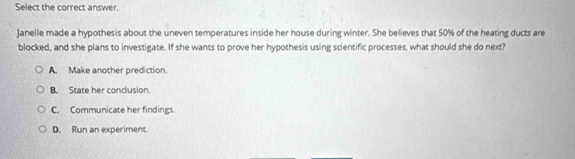 select the correct answer. janelle made a hypothesis about the uneven temperatures inside her house during winter. she believes that 50% of the heating ducts are blocked, and she plans to investigate. if she wants to prove her hypothesis using scientific processes, what should she do next? a. make another prediction. b. state her conclusion. c. communicate her findings. d. run an experiment.
