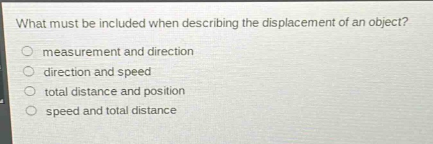what must be included when describing the displacement of an object?\nmeasurement and direction\ndirection and speed\ntotal distance and position\nspeed and total distance