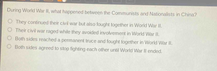 during world war ii, what happened between the communists and nationalists in china?\no they continued their civil war but also fought together in world war ii.\no their civil war raged while they avoided involvement in world war ii.\no both sides reached a permanent truce and fought together in world war ii.\no both sides agreed to stop fighting each other until world war ii ended.