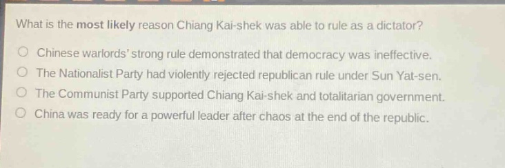 what is the most likely reason chiang kai - shek was able to rule as a dictator?\no chinese warlords strong rule demonstrated that democracy was ineffective.\no the nationalist party had violently rejected republican rule under sun yat - sen.\no the communist party supported chiang kai - shek and totalitarian government.\no china was ready for a powerful leader after chaos at the end of the republic.