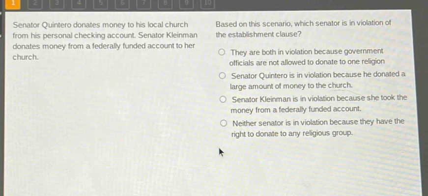 senator quintero donates money to his local church from his personal checking account. senator kleinman donates money from a federally funded account to her church. based on this scenario, which senator is in violation of the establishment clause? they are both in violation because government officials are not allowed to donate to one religion. senator quintero is in violation because he donated a large amount of money to the church. senator kleinman is in violation because she took the money from a federally funded account. neither senator is in violation because they have the right to donate to any religious group.