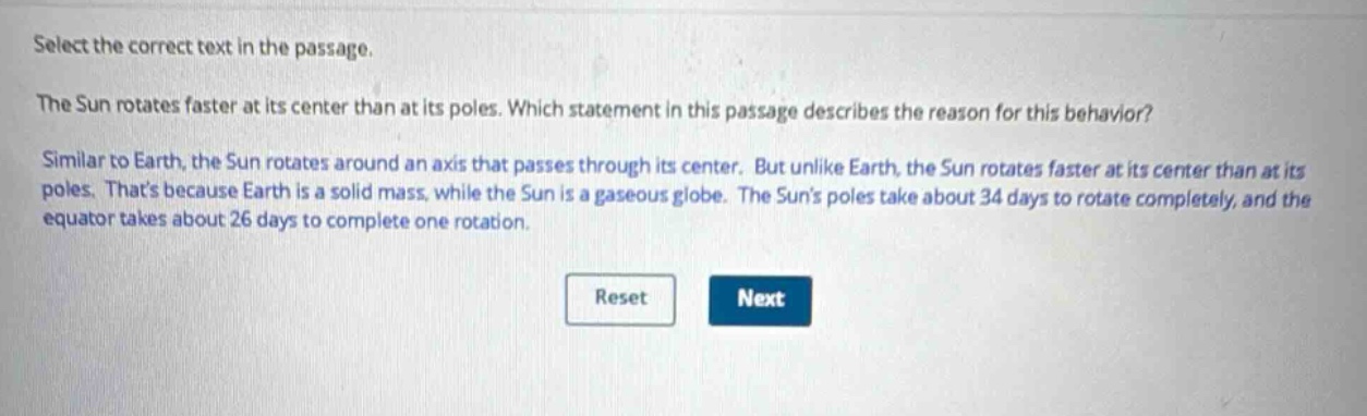 select the correct text in the passage. the sun rotates faster at its center than at its poles. which statement in this passage describes the reason for this behavior? similar to earth, the sun rotates around an axis that passes through its center. but unlike earth, the sun rotates faster at its center than at its poles. thats because earth is a solid mass, while the sun is a gaseous globe. the suns poles take about 34 days to rotate completely, and the equator takes about 26 days to complete one rotation.