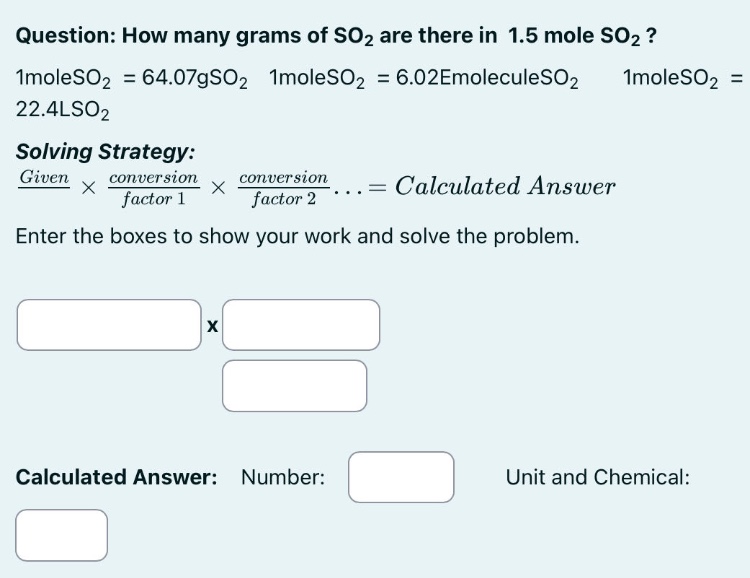question: how many grams of so2 are there in 1.5 mole so2? 1moleso2 = 64.07gso2 1moleso2 = 6.02emoleculeso2 1moleso2 = 22.4lso2 solving strategy: given × conversion factor 1 × conversion factor 2... = calculated answer enter the boxes to show your work and solve the problem. calculated answer: number: unit and chemical: