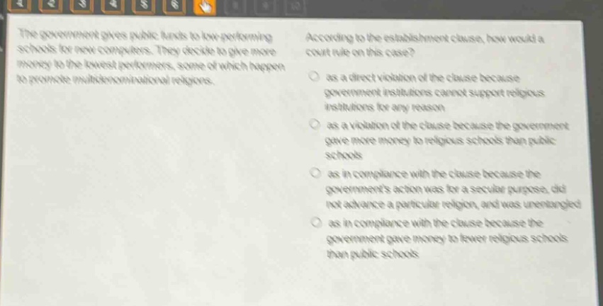 the government gives public funds to low - performing schools for new computers. they decide to give more money to the lowest performers, some of which happen to promote multidenominational religions. according to the establishment clause, how would a court rule on this case? as a direct violation of the clause because government institutions cannot support religious institutions for any reason as a violation of the clause because the government gave more money to religious schools than public schools as in compliance with the clause because the governments action was for a secular purpose, did not advance a particular religion, and was unentangled as in compliance with the clause because the government gave money to fewer religious schools than public schools