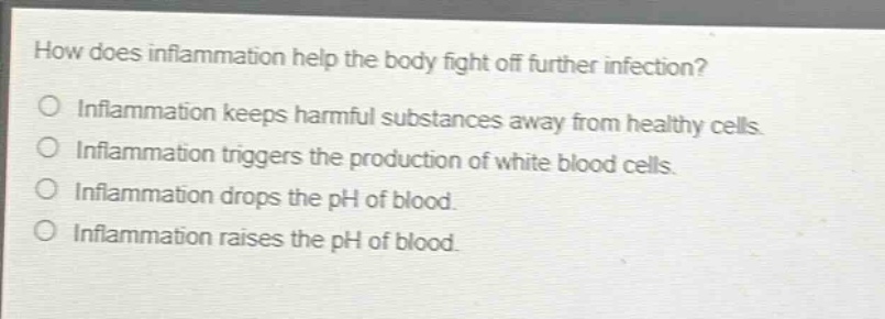 how does inflammation help the body fight off further infection?\ninflammation keeps harmful substances away from healthy cells.\ninflammation triggers the production of white blood cells.\ninflammation drops the ph of blood.\ninflammation raises the ph of blood.