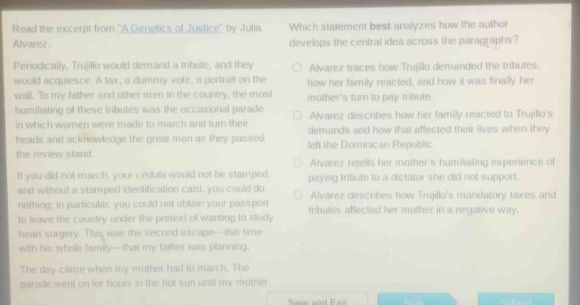 read the excerpt from a genetics of justice by julia alvarez. periodically, trujillo would demand a tribute, and they would acquiesce. a tax, a dummy vote, a portrait on the wall. to my father and other men in the country, the most humiliating of these tributes was the occasional parade in which women were made to march and turn their heads and acknowledge the great man as they passed the review stand. if you did not march, your cédula would not be stamped, and without a stamped identification card, you could do nothing; in particular, you could not obtain your passport to leave the country under the pretext of wanting to study heart surgery. this was the second escape - this time with his whole family - that my father was planning. the day came when my mother had to march. the parade went on for hours in the hot sun until my mother. which statement best analyzes how the author develops the central idea across the paragraphs? alvarez traces how trujillo demanded the tributes, how her family reacted, and how it was finally her mothers turn to pay tribute. alvarez describes how her family reacted to trujillos demands and how that affected their lives when they left the dominican republic. alvarez retells her mothers humiliating experience of paying tribute to a dictator she did not support. alvarez describes how trujillos mandatory taxes and tributes affected her mother in a negative way.