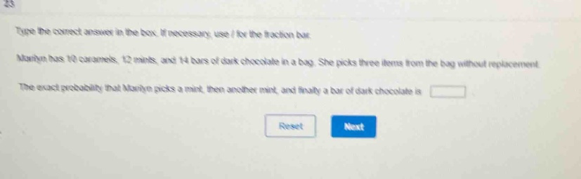 type the correct answer in the box. if necessary, use / for the fraction bar. marilyn has 10 caramels, 12 mints, and 14 bars of dark chocolate in a bag. she picks three items from the bag without replacement. the exact probability that marilyn picks a mint, then another mint, and finally a bar of dark chocolate is
