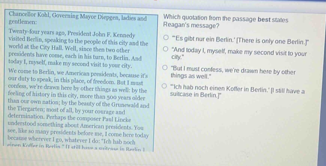 chancellor kohl, governing mayor diepgen, ladies and gentlemen: twenty - four years ago, president john f. kennedy visited berlin, speaking to the people of this city and the world at the city hall. well, since then two other presidents have come, each in his turn, to berlin. and today i, myself, make my second visit to your city. we come to berlin, we american presidents, because its our duty to speak, in this place, of freedom. but i must confess, were drawn here by other things as well: by the feeling of history in this city, more than 500 years older than our own nation; by the beauty of the grunewald and the tiergarten; most of all, by your courage and determination. perhaps the composer paul lincke understood something about american presidents. you see, like so many presidents before me, i come here today because wherever i go, whatever i do: “ich hab noch einen koffer in berlin.” i still have a suitcase in berlin. which quotation from the passage best states reagans message? “es gibt nur ein berlin.” there is only one berlin. “and today i, myself, make my second visit to your city.” “but i must confess, were drawn here by other things as well.” “ich hab noch einen koffer in berlin.” i still have a suitcase in berlin.