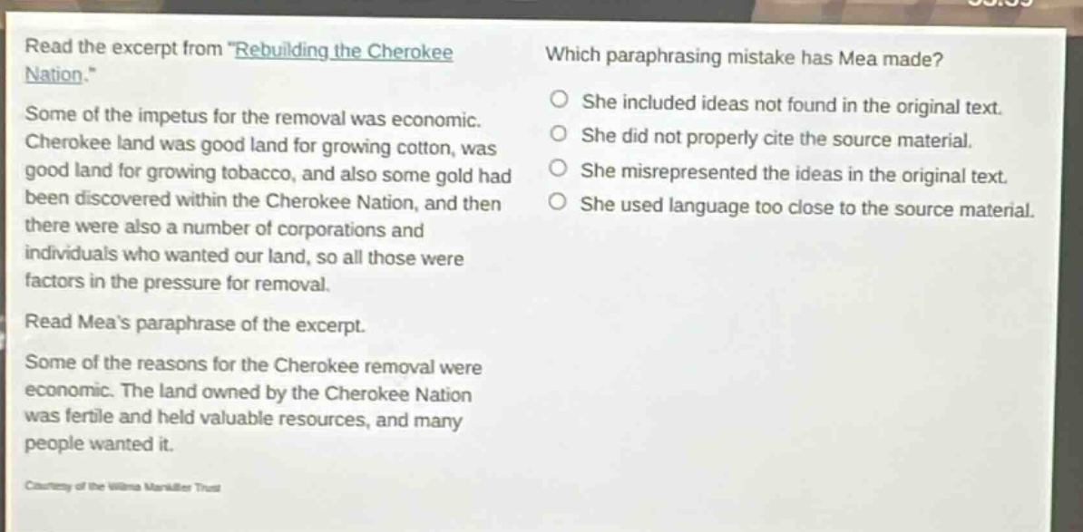 read the excerpt from \rebuilding the cherokee nation.\ some of the impetus for the removal was economic. cherokee land was good land for growing cotton, was good land for growing tobacco, and also some gold had been discovered within the cherokee nation, and then there were also a number of corporations and individuals who wanted our land, so all those were factors in the pressure for removal. read meas paraphrase of the excerpt. some of the reasons for the cherokee removal were economic. the land owned by the cherokee nation was fertile and held valuable resources, and many people wanted it. which paraphrasing mistake has mea made? she included ideas not found in the original text. she did not properly cite the source material. she misrepresented the ideas in the original text. she used language too close to the source material.