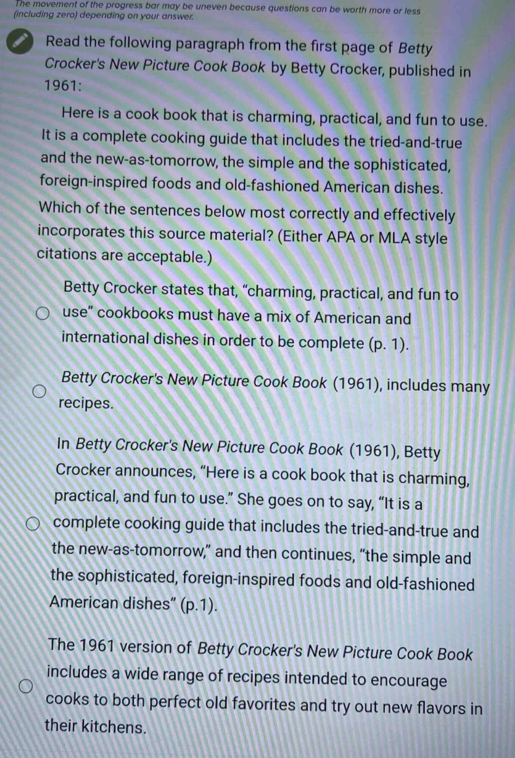 the movement of the progress bar may be uneven because questions can be worth more or less (including zero) depending on your answer. read the following paragraph from the first page of betty crockers new picture cook book by betty crocker, published in 1961: here is a cook book that is charming, practical, and fun to use. it is a complete cooking guide that includes the tried - and - true and the new - as - tomorrow, the simple and the sophisticated, foreign - inspired foods and old - fashioned american dishes. which of the sentences below most correctly and effectively incorporates this source material? (either apa or mla style citations are acceptable.) betty crocker states that, \charming, practical, and fun to use\ cookbooks must have a mix of american and international dishes in order to be complete (p. 1). betty crockers new picture cook book (1961), includes many recipes. in betty crockers new picture cook book (1961), betty crocker announces, \here is a cook book that is charming, practical, and fun to use.\ she goes on to say, \it is a complete cooking guide that includes the tried - and - true and the new - as - tomorrow,\ and then continues, \the simple and the sophisticated, foreign - inspired foods and old - fashioned american dishes\ (p.1). the 1961 version of betty crockers new picture cook book includes a wide range of recipes intended to encourage cooks to both perfect old favorites and try out new flavors in their kitchens.