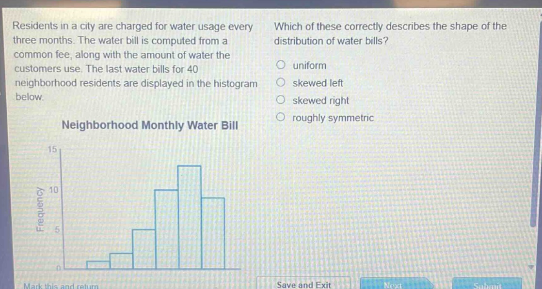 residents in a city are charged for water usage every three months. the water bill is computed from a common fee, along with the amount of water the customers use. the last water bills for 40 neighborhood residents are displayed in the histogram below. which of these correctly describes the shape of the distribution of water bills? uniform skewed left skewed right roughly symmetric neighborhood monthly water bill