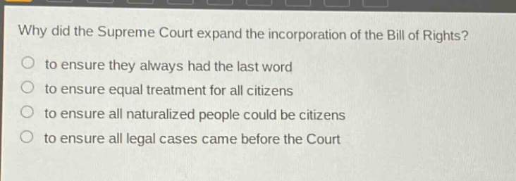 why did the supreme court expand the incorporation of the bill of rights?\no to ensure they always had the last word\no to ensure equal treatment for all citizens\no to ensure all naturalized people could be citizens\no to ensure all legal cases came before the court