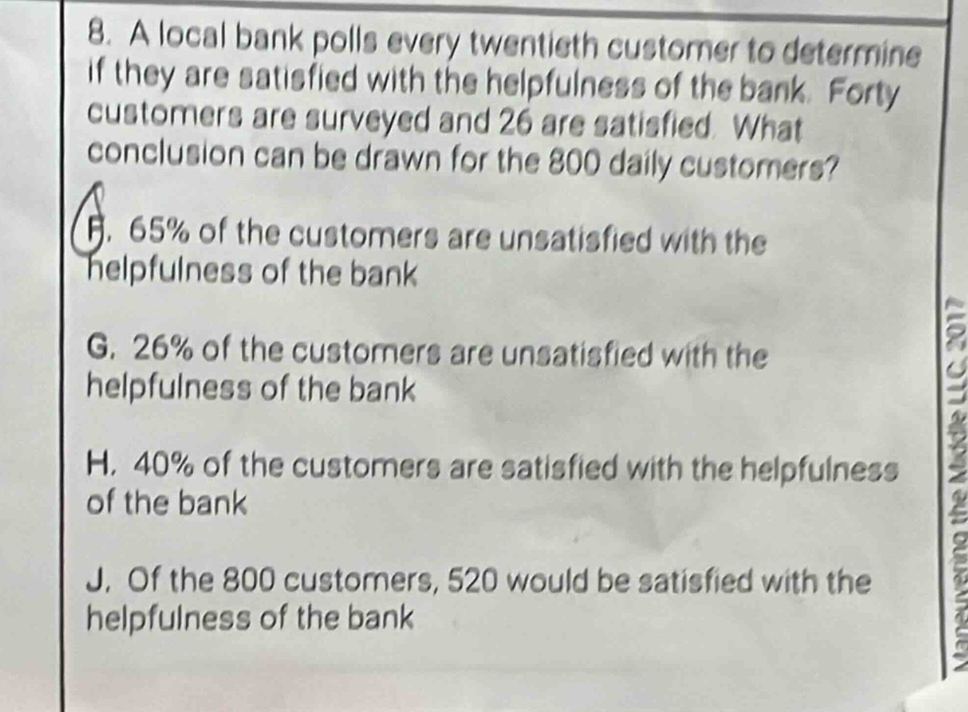 8. a local bank polls every twentieth customer to determine if they are satisfied with the helpfulness of the bank. forty customers are surveyed and 26 are satisfied. what conclusion can be drawn for the 800 daily customers? f. 65% of the customers are unsatisfied with the helpfulness of the bank g. 26% of the customers are unsatisfied with the helpfulness of the bank h. 40% of the customers are satisfied with the helpfulness of the bank j. of the 800 customers, 520 would be satisfied with the helpfulness of the bank