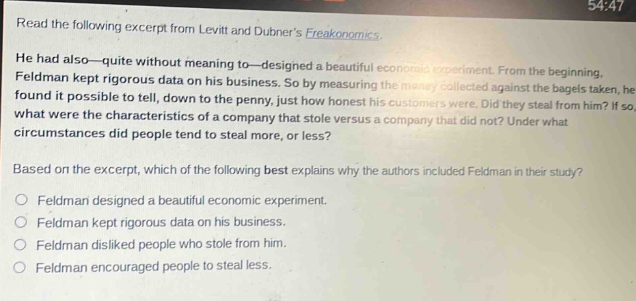 read the following excerpt from levitt and dubner’s freakonomics. he had also—quite without meaning to—designed a beautiful economic experiment. from the beginning, feldman kept rigorous data on his business. so by measuring the money collected against the bagels taken, he found it possible to tell, down to the penny, just how honest his customers were. did they steal from him? if so, what were the characteristics of a company that stole versus a company that did not? under what circumstances did people tend to steal more, or less? based on the excerpt, which of the following best explains why the authors included feldman in their study? feldman designed a beautiful economic experiment. feldman kept rigorous data on his business. feldman disliked people who stole from him. feldman encouraged people to steal less.