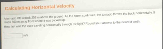 calculating horizontal velocity\na tornado lifts a truck 252 m above the ground. as the storm continues, the tornado throws the truck horizontally. it lands 560 m away from where it was picked up.\nhow fast was the truck traveling horizontally through its flight? round your answer to the nearest tenth.\n______ m/s