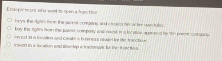 entrepreneurs who want to open a franchise\nbuys the rights from the parent company and creates his or her own rules.\nbuy the rights from the parent company and invest in a location approved by the parent company.\ninvest in a location and create a business model for the franchise.\ninvest in a location and develop a trademark for the franchise.