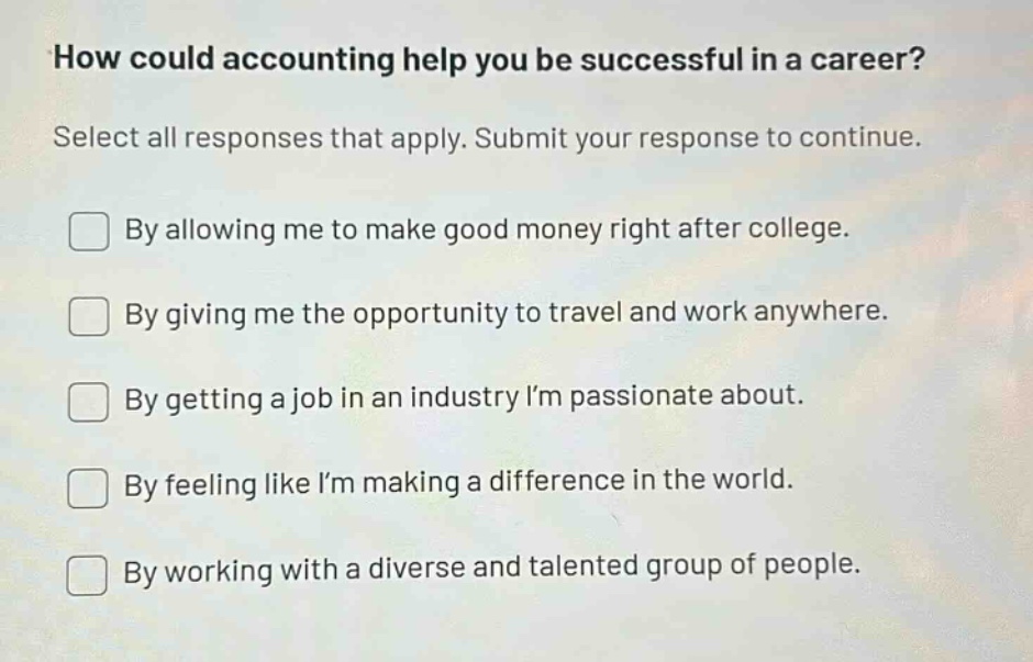 how could accounting help you be successful in a career? select all responses that apply. submit your response to continue. by allowing me to make good money right after college. by giving me the opportunity to travel and work anywhere. by getting a job in an industry im passionate about. by feeling like im making a difference in the world. by working with a diverse and talented group of people.