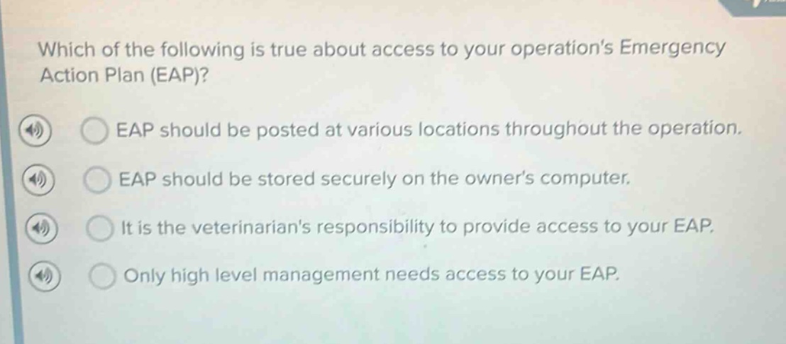 which of the following is true about access to your operations emergency action plan (eap)? eap should be posted at various locations throughout the operation. eap should be stored securely on the owners computer. it is the veterinarians responsibility to provide access to your eap. only high level management needs access to your eap.