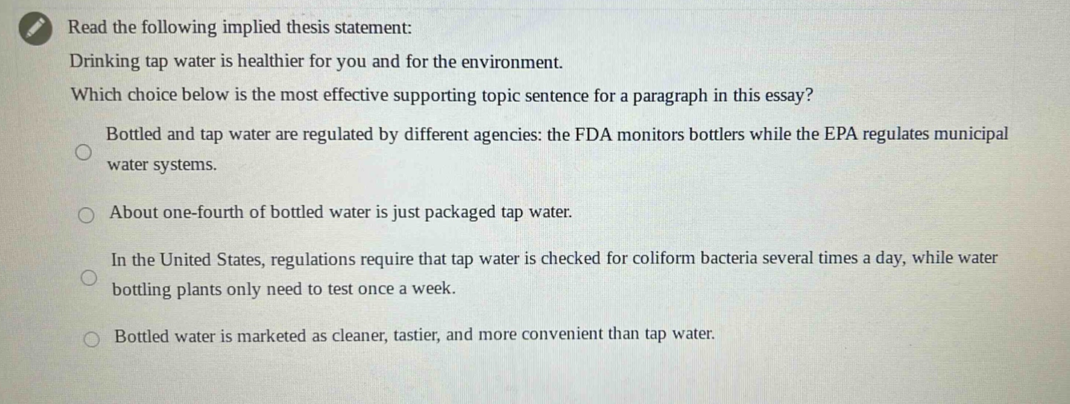 read the following implied thesis statement: drinking tap water is healthier for you and for the environment. which choice below is the most effective supporting topic sentence for a paragraph in this essay? bottled and tap water are regulated by different agencies: the fda monitors bottlers while the epa regulates municipal water systems. about one - fourth of bottled water is just packaged tap water. in the united states, regulations require that tap water is checked for coliform bacteria several times a day, while water bottling plants only need to test once a week. bottled water is marketed as cleaner, tastier, and more convenient than tap water.