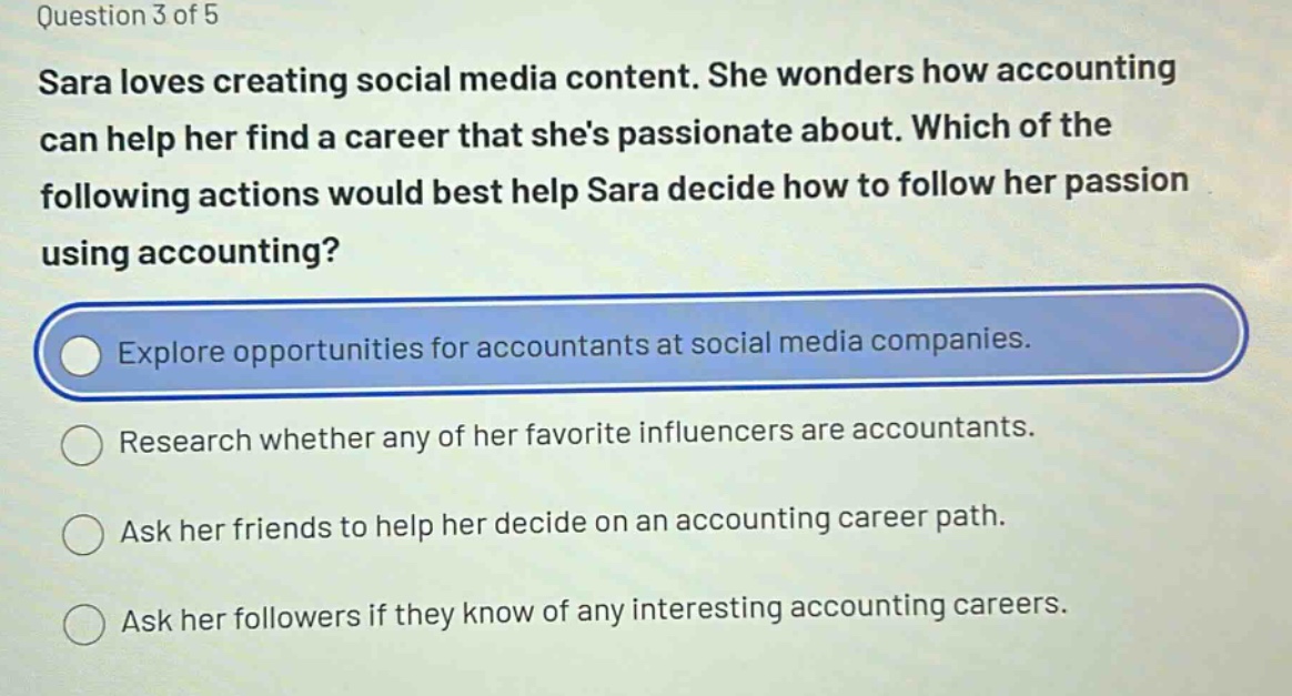 question 3 of 5\nsara loves creating social media content. she wonders how accounting can help her find a career that shes passionate about. which of the following actions would best help sara decide how to follow her passion using accounting?\nexplore opportunities for accountants at social media companies.\nresearch whether any of her favorite influencers are accountants.\nask her friends to help her decide on an accounting career path.\nask her followers if they know of any interesting accounting careers.